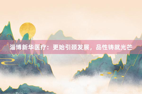 淄博新华医疗：更始引颈发展，品性铸就光芒